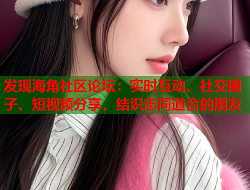发现海角社区论坛：实时互动、社交圈子、短视频分享，结识志同道合的朋友