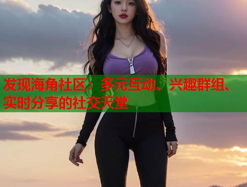 发现海角社区：多元互动、兴趣群组、实时分享的社交天堂  第2张