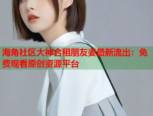 海角社区大神合租朋友妻最新流出：免费观看原创资源平台  第1张