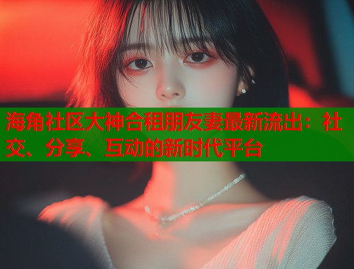 海角社区大神合租朋友妻最新流出：社交、分享、互动的新时代平台  第1张