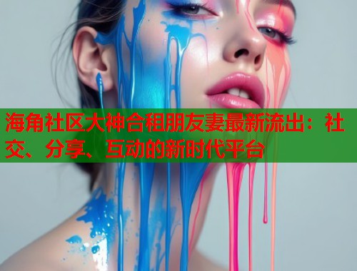 海角社区大神合租朋友妻最新流出：社交、分享、互动的新时代平台  第2张
