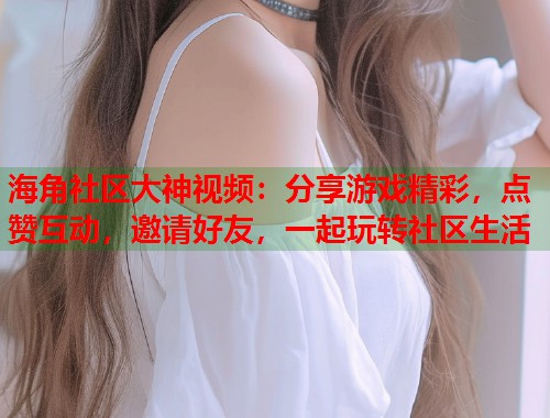 海角社区大神视频：分享游戏精彩，点赞互动，邀请好友，一起玩转社区生活