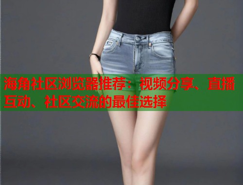 海角社区浏览器推荐：视频分享、直播互动、社区交流的最佳选择  第1张