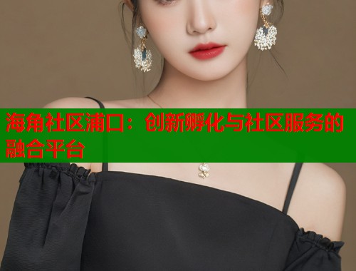 海角社区浦口：创新孵化与社区服务的融合平台