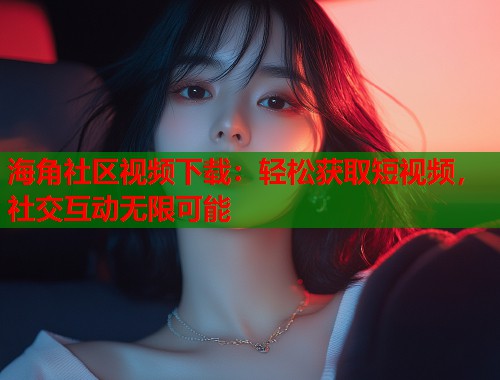 海角社区视频下载：轻松获取短视频，社交互动无限可能  第1张