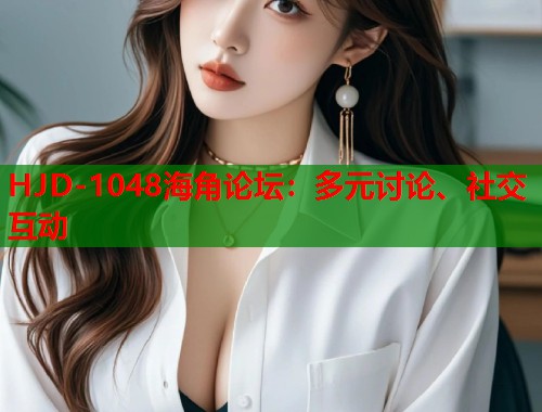 HJD-1048海角论坛：多元讨论、社交互动
