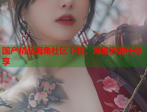 国产精品海角社区下载，海量资源任你享