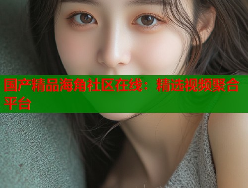 国产精品海角社区在线：精选视频聚合平台  第1张