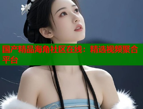 国产精品海角社区在线：精选视频聚合平台  第2张