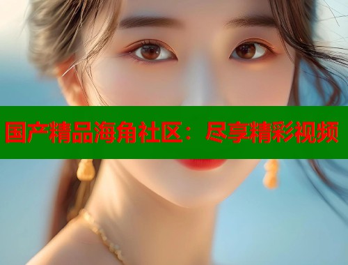 国产精品海角社区：尽享精彩视频  第1张