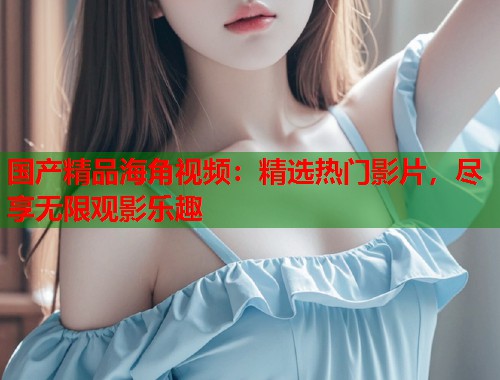 国产精品海角视频：精选热门影片，尽享无限观影乐趣  第2张