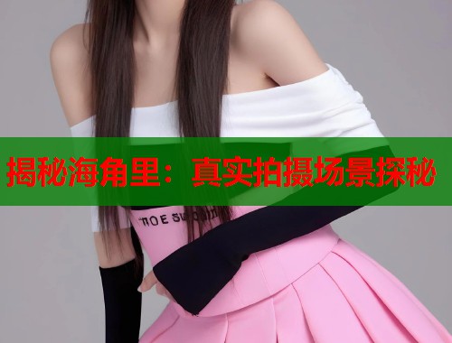 揭秘海角里：真实拍摄场景探秘