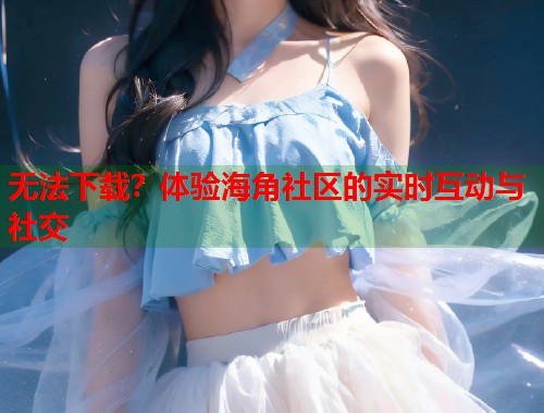 无法下载？体验海角社区的实时互动与社交  第1张