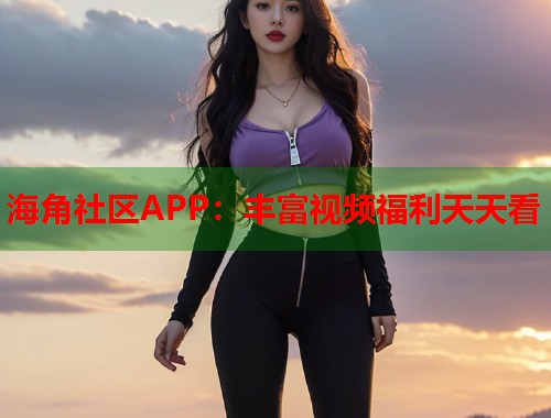 海角社区APP：丰富视频福利天天看