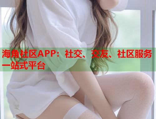 海角社区APP：社交、交友、社区服务一站式平台