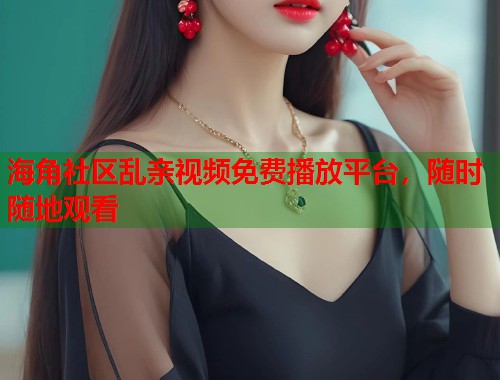海角社区乱亲视频免费播放平台，随时随地观看  第2张