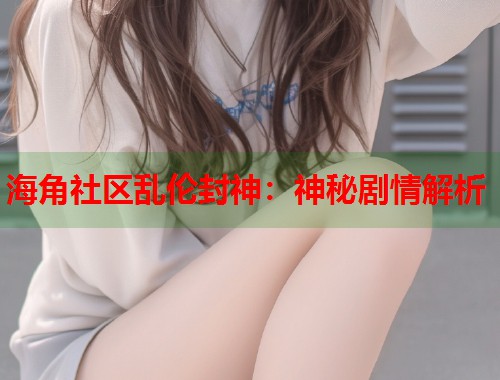 海角社区乱伦封神：神秘剧情解析