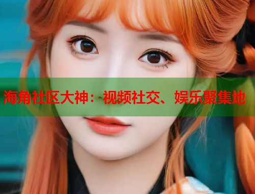 海角社区大神：视频社交、娱乐聚集地  第1张