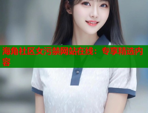 海角社区女污禁网站在线：专享精选内容