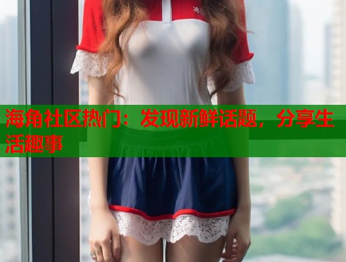 海角社区热门：发现新鲜话题，分享生活趣事