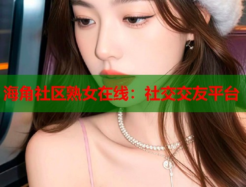 海角社区熟女在线：社交交友平台  第1张