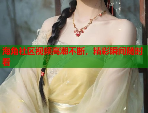 海角社区视频高潮不断，精彩瞬间随时看  第1张