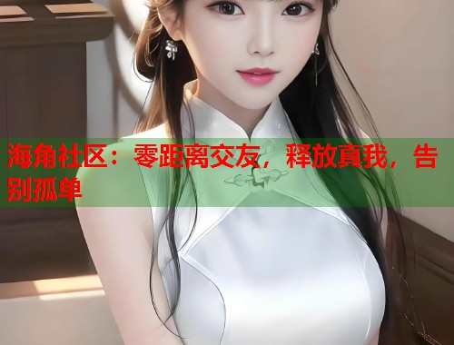 海角社区：零距离交友，释放真我，告别孤单
