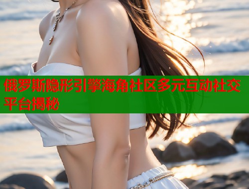 俄罗斯隐形引擎海角社区多元互动社交平台揭秘  第2张