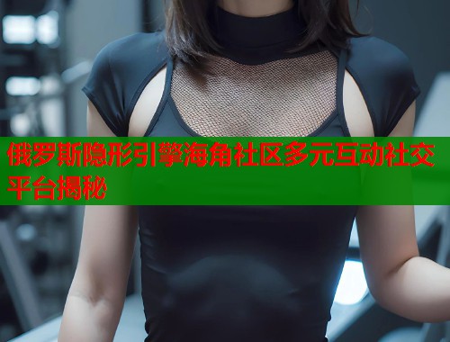 俄罗斯隐形引擎海角社区多元互动社交平台揭秘  第1张