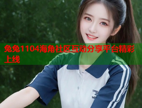 兔兔1104海角社区互动分享平台精彩上线