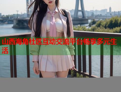 山西海角社区互动交流平台畅享多元生活