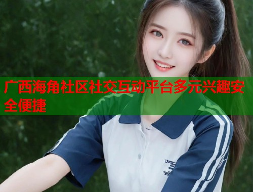 广西海角社区社交互动平台多元兴趣安全便捷