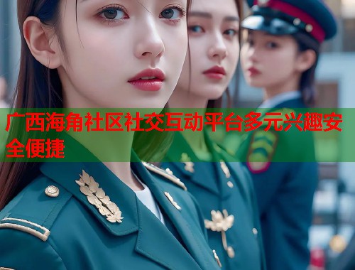 广西海角社区社交互动平台多元兴趣安全便捷  第2张