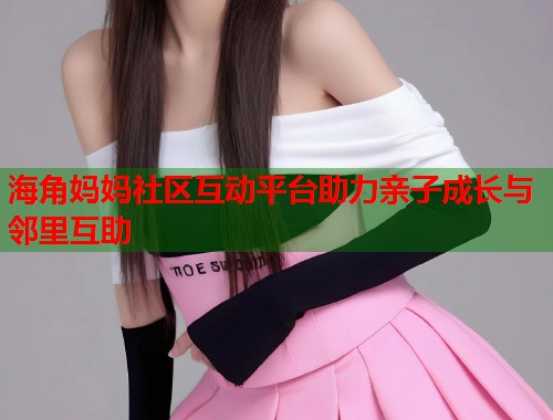 海角妈妈社区互动平台助力亲子成长与邻里互助