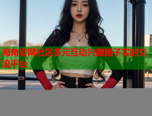 海角官网社区多元互动兴趣圈子实时交流平台