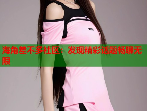 海角差不多社区：发现精彩话题畅聊无限