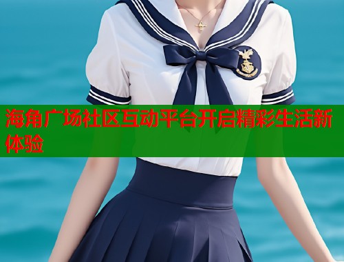 海角广场社区互动平台开启精彩生活新体验