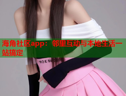 海角社区app：邻里互动与本地生活一站搞定