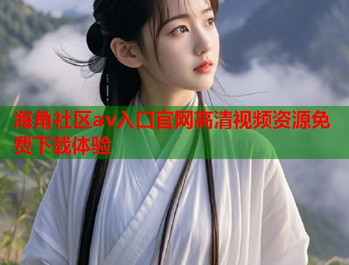 海角社区av入口官网高清视频资源免费下载体验