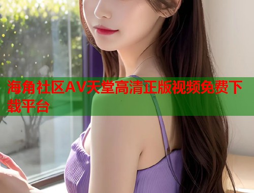 海角社区AV天堂高清正版视频免费下载平台