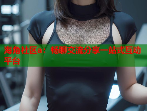 海角社区a：畅聊交流分享一站式互动平台