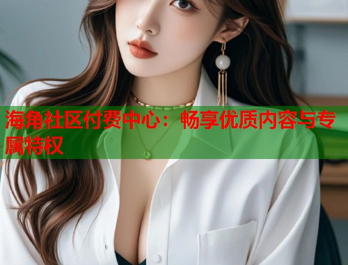 海角社区付费中心：畅享优质内容与专属特权