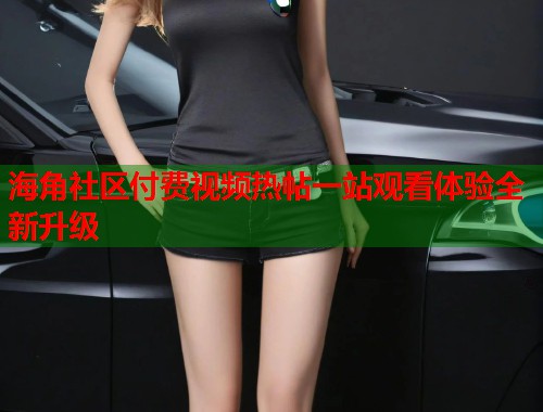 海角社区付费视频热帖一站观看体验全新升级  第1张