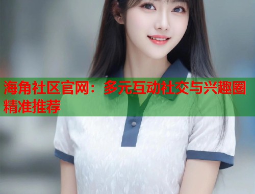 海角社区官网：多元互动社交与兴趣圈精准推荐  第1张