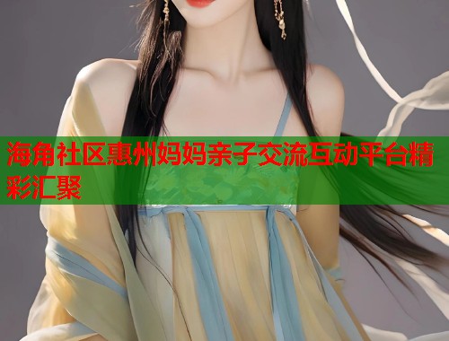 海角社区惠州妈妈亲子交流互动平台精彩汇聚  第1张