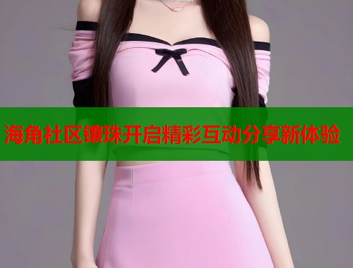 海角社区镶珠开启精彩互动分享新体验