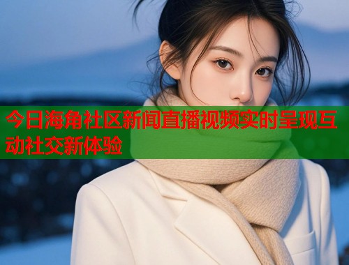 今日海角社区新闻直播视频实时呈现互动社交新体验  第2张