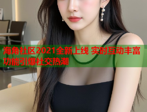 海角社区2021全新上线 实时互动丰富功能引爆社交热潮  第2张