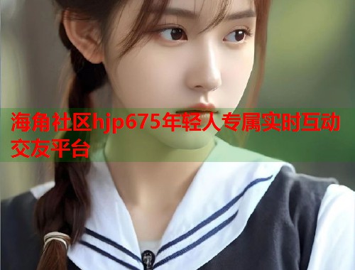 海角社区hjp675年轻人专属实时互动交友平台