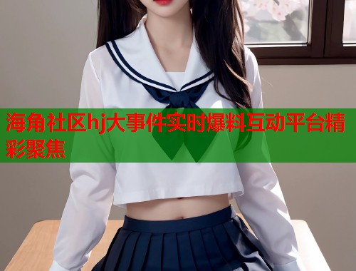 海角社区hj大事件实时爆料互动平台精彩聚焦